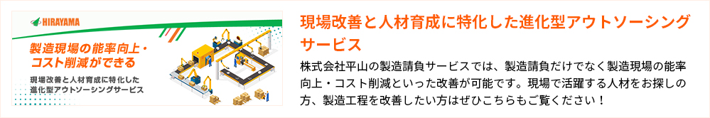 現場改善と人材育成に特化した進化型アウトソーシングサービス
株式会社平山の製造請負サービスでは、製造請負だけでなく製造現場の能率向上・コスト削減といった改善が可能です。現場で活躍する人材をお探しの方、製造工程を改善したい方はぜひこちらもご覧ください!