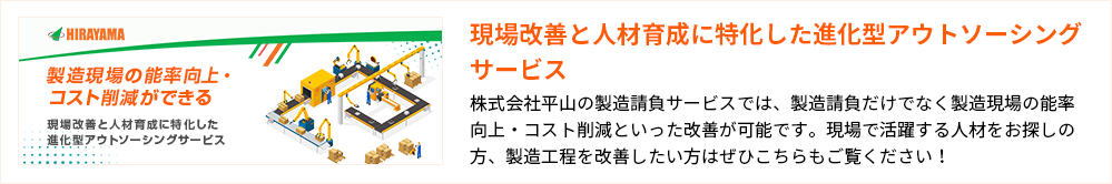 現場改善と人材育成に特化した進化型アウトソーシングサービス
株式会社平山の製造請負サービスでは、製造請負だけでなく製造現場の能率向上・コスト削減といった改善が可能です。現場で活躍する人材をお探しの方、製造工程を改善したい方はぜひこちらもご覧ください!