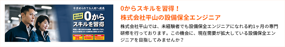 0からスキルを習得!株式会社平山の設備保全エンジニア
株式会社平山では、未経験者でも設備保全エンジニアになれる約1ヶ月の専門研修を行っております。この機会に、現在需要が拡大している設備保全エンジニアを目指してみませんか?