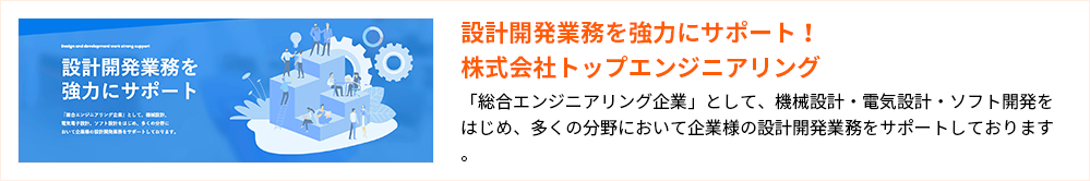 設計開発業務を強力にサポート!株式会社トップエンジニアリング
「総合エンジニアリング企業」として、機械設計・電気設計・ソフト開発をはじめ、多くの分野において企業様の設計開発業務をサポートしております。
