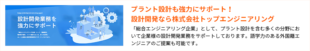 プラント設計も強力にサポート!設計開発なら株式会社トップエンジニアリング
「総合エンジニアリング企業」として、プラント設計を含む多くの分野において企業様の設計開発業務をサポートしております。語学力のある外国籍エンジニアのご提案も可能です。