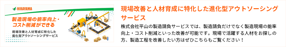 現場改善と人材育成に特化した進化型アウトソーシングサービス
株式会社平山の製造請負サービスでは、製造請負だけでなく製造現場の能率向上・コスト削減といった改善が可能です。現場で活躍する人材をお探しの方、製造工程を改善したい方はぜひこちらもご覧ください!